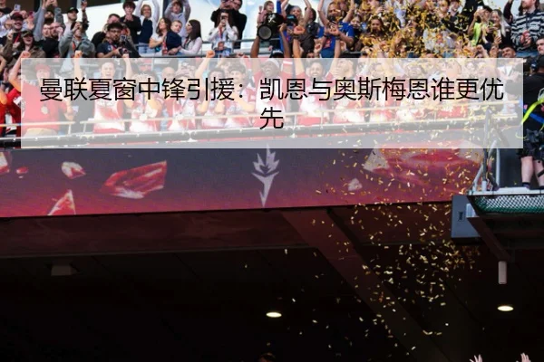 曼联夏窗中锋引援：凯恩与奥斯梅恩谁更优先