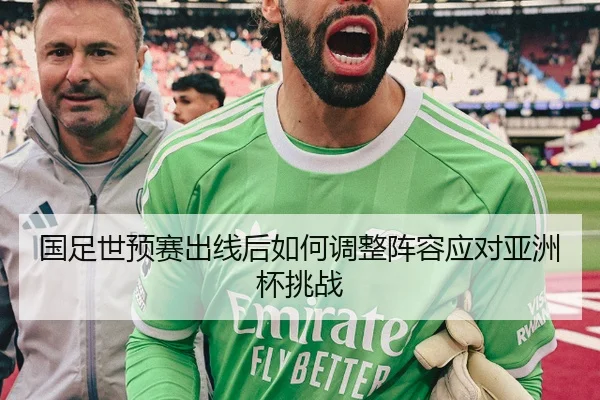 国足世预赛出线后如何调整阵容应对亚洲杯挑战